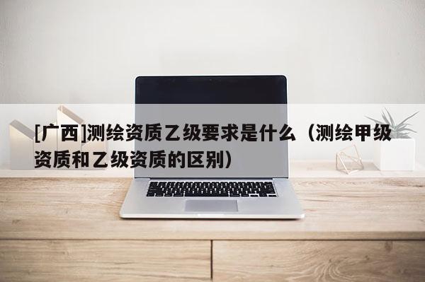 [廣西]測繪資質乙級要求是什么（測繪甲級資質和乙級資質的區別）