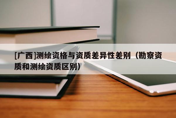 [廣西]測繪資格與資質差異性差別（勘察資質和測繪資質區別）