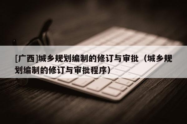 [廣西]城鄉規劃編制的修訂與審批（城鄉規劃編制的修訂與審批程序）
