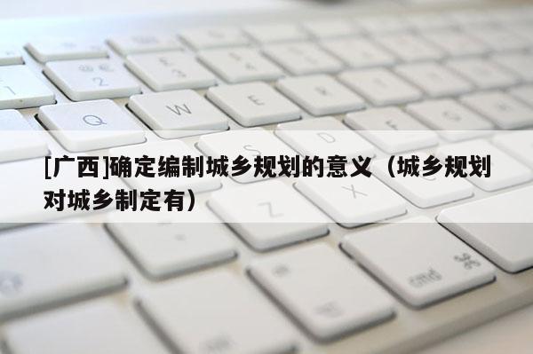 [廣西]確定編制城鄉規劃的意義（城鄉規劃對城鄉制定有）