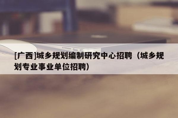 [廣西]城鄉規劃編制研究中心招聘（城鄉規劃專業事業單位招聘）