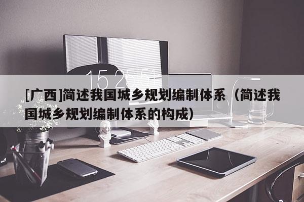 [廣西]簡述我國城鄉規劃編制體系（簡述我國城鄉規劃編制體系的構成）
