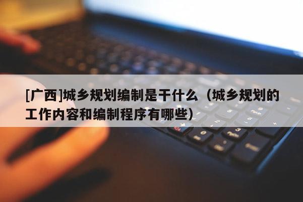 [廣西]城鄉規劃編制是干什么（城鄉規劃的工作內容和編制程序有哪些）
