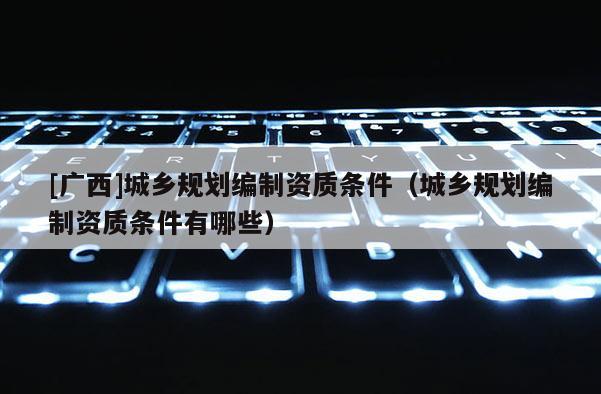 [廣西]城鄉規劃編制資質條件（城鄉規劃編制資質條件有哪些）