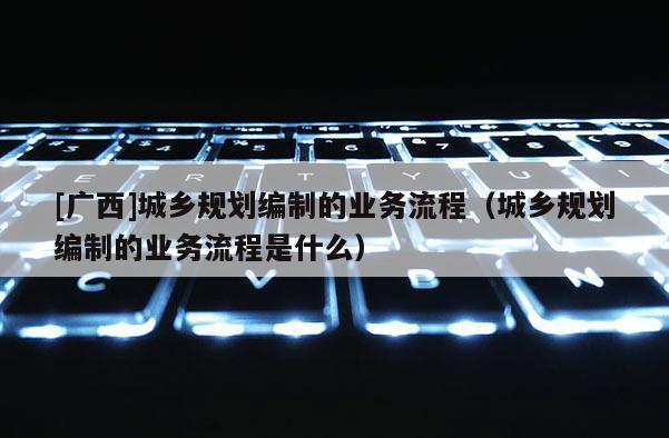 [廣西]城鄉規劃編制的業務流程（城鄉規劃編制的業務流程是什么）