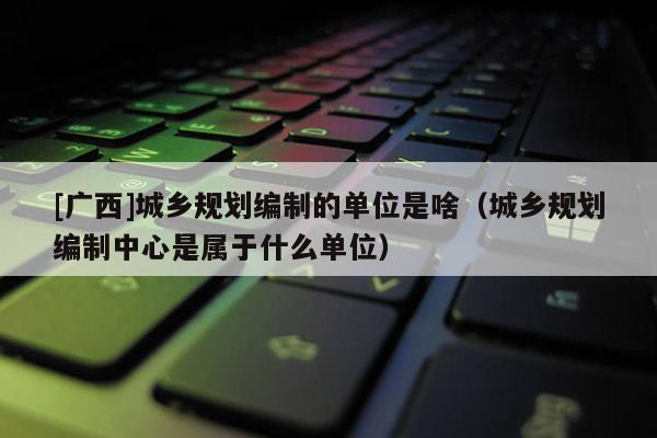 [廣西]城鄉規劃編制的單位是啥（城鄉規劃編制中心是屬于什么單位）