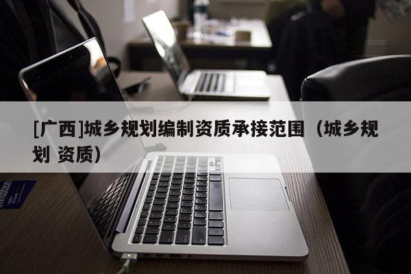 [廣西]城鄉(xiāng)規(guī)劃編制資質(zhì)承接范圍（城鄉(xiāng)規(guī)劃 資質(zhì)）