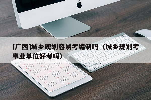[廣西]城鄉規劃容易考編制嗎（城鄉規劃考事業單位好考嗎）