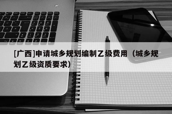 [廣西]申請城鄉(xiāng)規(guī)劃編制乙級費(fèi)用（城鄉(xiāng)規(guī)劃乙級資質(zhì)要求）