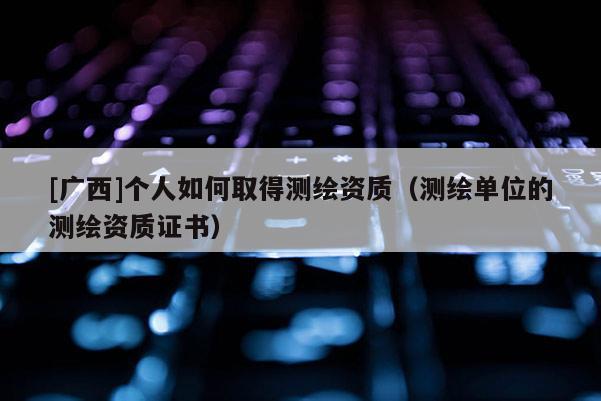 [廣西]個(gè)人如何取得測(cè)繪資質(zhì)（測(cè)繪單位的測(cè)繪資質(zhì)證書(shū)）