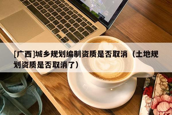 [廣西]城鄉規劃編制資質是否取消（土地規劃資質是否取消了）