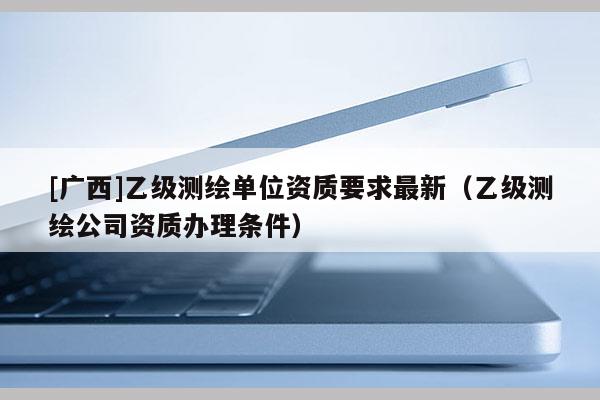 [廣西]乙級測繪單位資質要求最新（乙級測繪公司資質辦理條件）