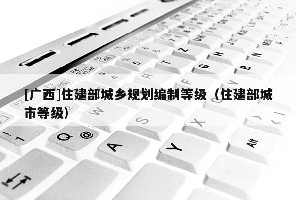 [廣西]住建部城鄉規劃編制等級（住建部城市等級）