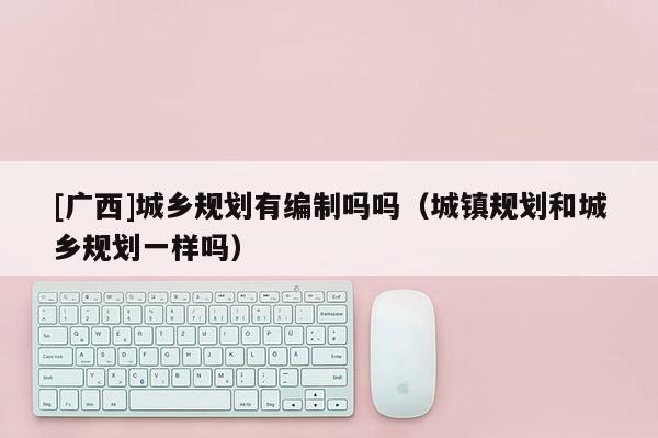 [廣西]城鄉規劃有編制嗎嗎（城鎮規劃和城鄉規劃一樣嗎）