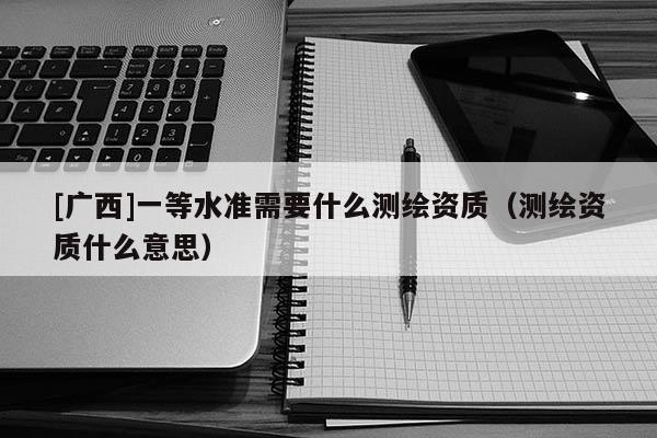 [廣西]一等水準(zhǔn)需要什么測(cè)繪資質(zhì)（測(cè)繪資質(zhì)什么意思）