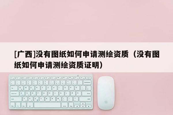[廣西]沒(méi)有圖紙如何申請(qǐng)測(cè)繪資質(zhì)（沒(méi)有圖紙如何申請(qǐng)測(cè)繪資質(zhì)證明）