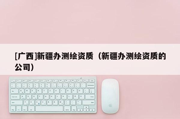 [廣西]新疆辦測繪資質（新疆辦測繪資質的公司）
