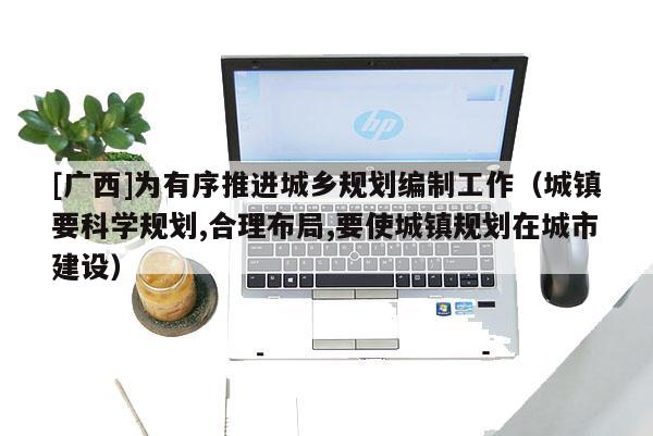 [廣西]為有序推進城鄉規劃編制工作（城鎮要科學規劃,合理布局,要使城鎮規劃在城市建設）