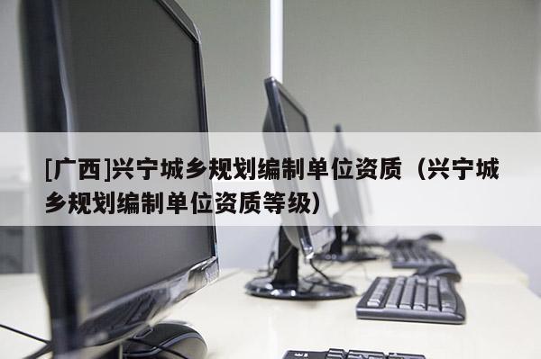[廣西]興寧城鄉規劃編制單位資質（興寧城鄉規劃編制單位資質等級）