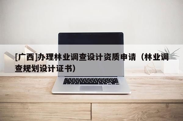 [廣西]辦理林業(yè)調(diào)查設(shè)計(jì)資質(zhì)申請（林業(yè)調(diào)查規(guī)劃設(shè)計(jì)證書）