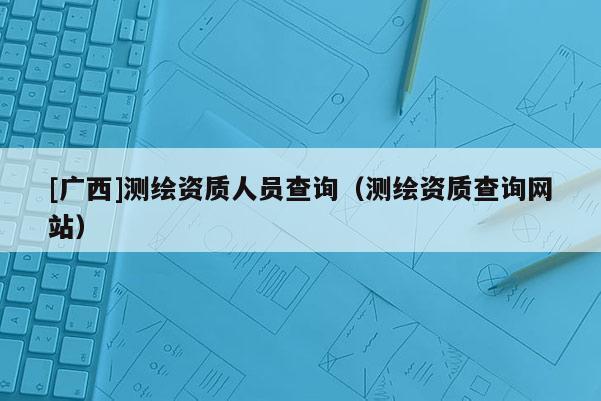 [廣西]測繪資質人員查詢（測繪資質查詢網站）