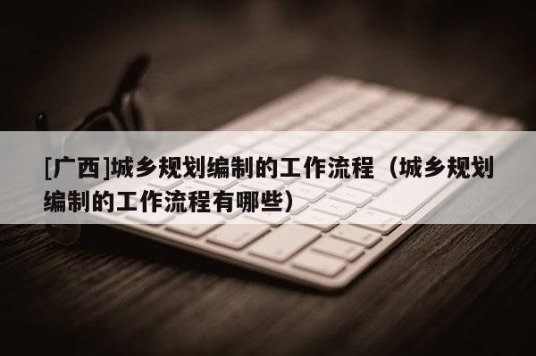 [廣西]城鄉(xiāng)規(guī)劃編制的工作流程（城鄉(xiāng)規(guī)劃編制的工作流程有哪些）