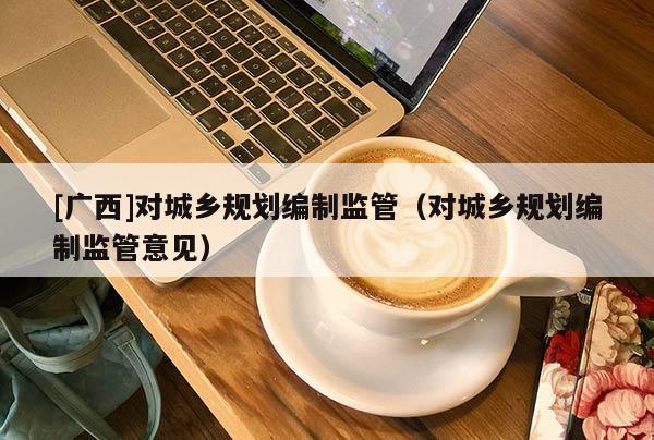 [廣西]對(duì)城鄉(xiāng)規(guī)劃編制監(jiān)管（對(duì)城鄉(xiāng)規(guī)劃編制監(jiān)管意見）