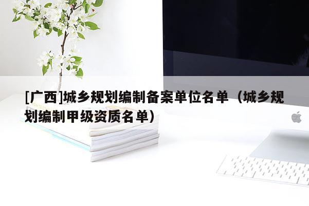 [廣西]城鄉(xiāng)規(guī)劃編制備案單位名單（城鄉(xiāng)規(guī)劃編制甲級(jí)資質(zhì)名單）