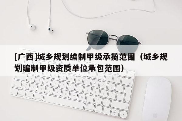 [廣西]城鄉(xiāng)規(guī)劃編制甲級(jí)承攬范圍（城鄉(xiāng)規(guī)劃編制甲級(jí)資質(zhì)單位承包范圍）