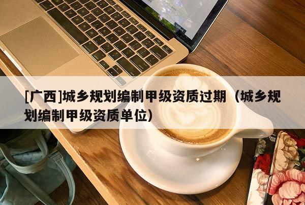 [廣西]城鄉(xiāng)規(guī)劃編制甲級資質過期（城鄉(xiāng)規(guī)劃編制甲級資質單位）