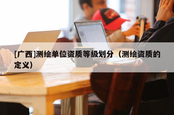 [廣西]測繪單位資質等級劃分（測繪資質的定義）