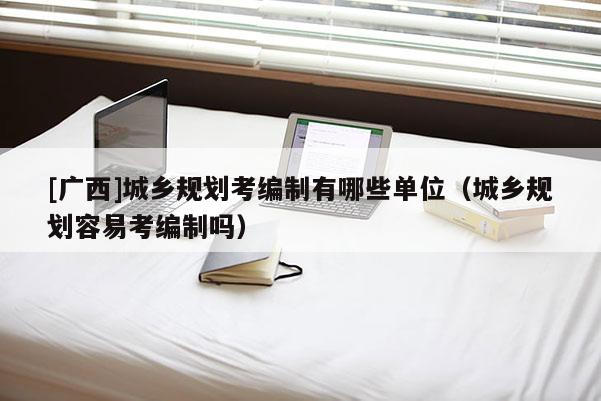 [廣西]城鄉規劃考編制有哪些單位（城鄉規劃容易考編制嗎）