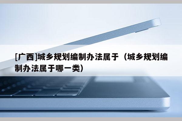 [廣西]城鄉(xiāng)規(guī)劃編制辦法屬于（城鄉(xiāng)規(guī)劃編制辦法屬于哪一類）
