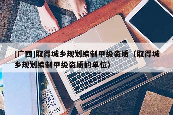 [廣西]取得城鄉規劃編制甲級資質（取得城鄉規劃編制甲級資質的單位）