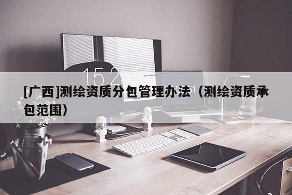[廣西]測繪資質(zhì)分包管理辦法（測繪資質(zhì)承包范圍）