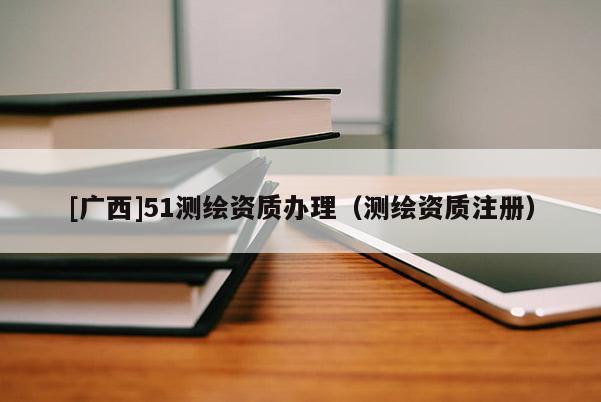 [廣西]51測繪資質辦理（測繪資質注冊）