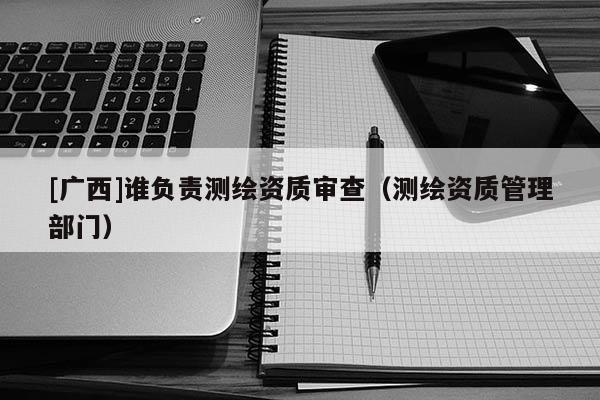 [廣西]誰負責測繪資質(zhì)審查（測繪資質(zhì)管理部門）