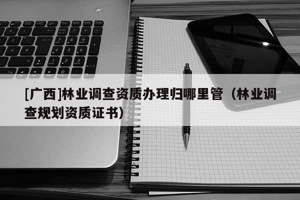 [廣西]林業(yè)調(diào)查資質(zhì)辦理歸哪里管（林業(yè)調(diào)查規(guī)劃資質(zhì)證書(shū)）