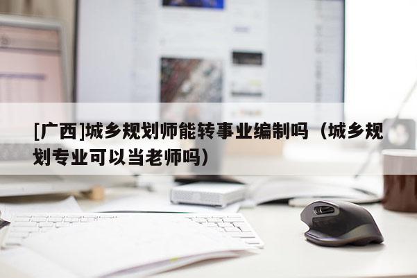 [廣西]城鄉規劃師能轉事業編制嗎（城鄉規劃專業可以當老師嗎）