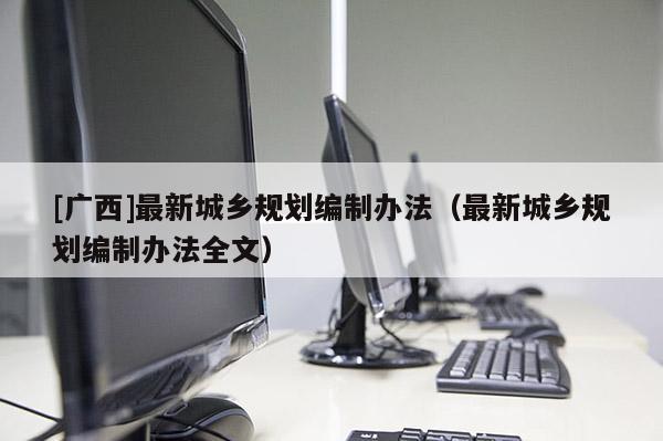 [廣西]最新城鄉(xiāng)規(guī)劃編制辦法（最新城鄉(xiāng)規(guī)劃編制辦法全文）