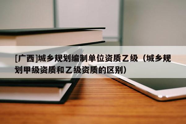 [廣西]城鄉(xiāng)規(guī)劃編制單位資質(zhì)乙級(jí)（城鄉(xiāng)規(guī)劃甲級(jí)資質(zhì)和乙級(jí)資質(zhì)的區(qū)別）