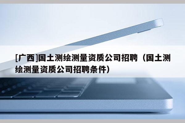 [廣西]國土測繪測量資質公司招聘（國土測繪測量資質公司招聘條件）