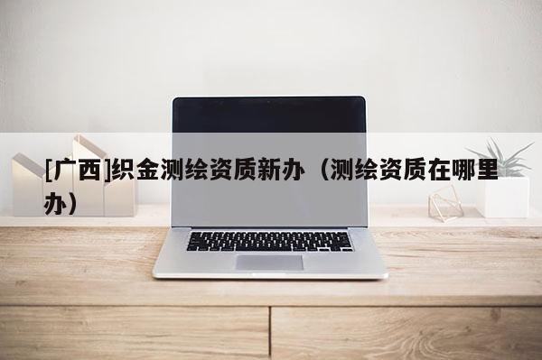 [廣西]織金測繪資質新辦（測繪資質在哪里辦）