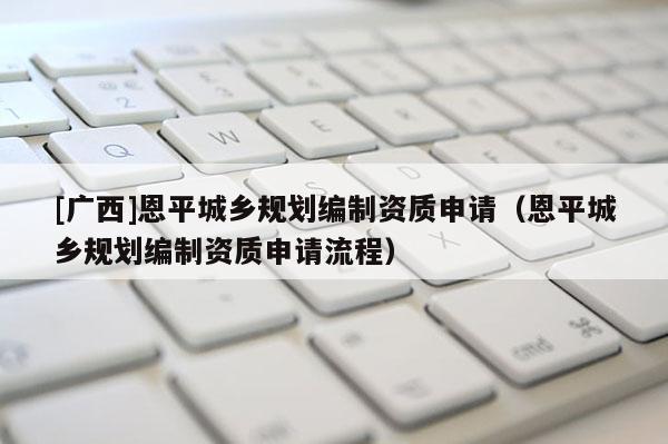 [廣西]恩平城鄉規劃編制資質申請（恩平城鄉規劃編制資質申請流程）