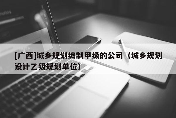 [廣西]城鄉(xiāng)規(guī)劃編制甲級的公司（城鄉(xiāng)規(guī)劃設(shè)計乙級規(guī)劃單位）