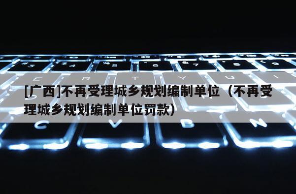 [廣西]不再受理城鄉規劃編制單位（不再受理城鄉規劃編制單位罰款）