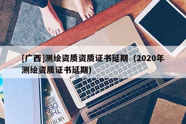 [廣西]測繪資質資質證書延期（2020年測繪資質證書延期）