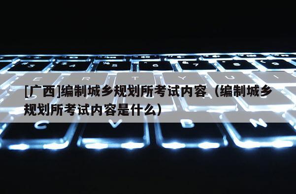[廣西]編制城鄉規劃所考試內容（編制城鄉規劃所考試內容是什么）