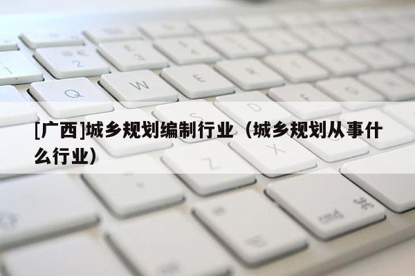 [廣西]城鄉規劃編制行業（城鄉規劃從事什么行業）