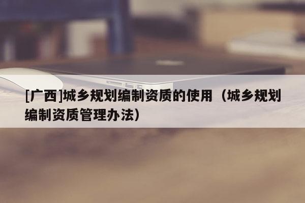 [廣西]城鄉規劃編制資質的使用（城鄉規劃編制資質管理辦法）